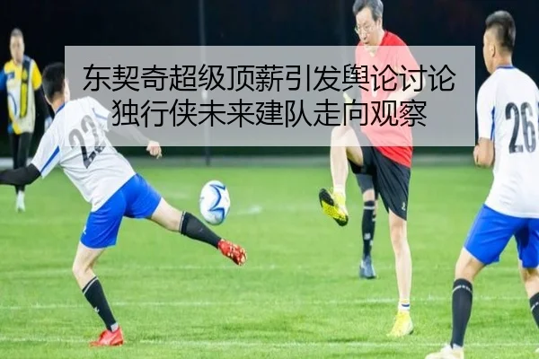 东契奇超级顶薪引发舆论讨论 独行侠未来建队走向观察